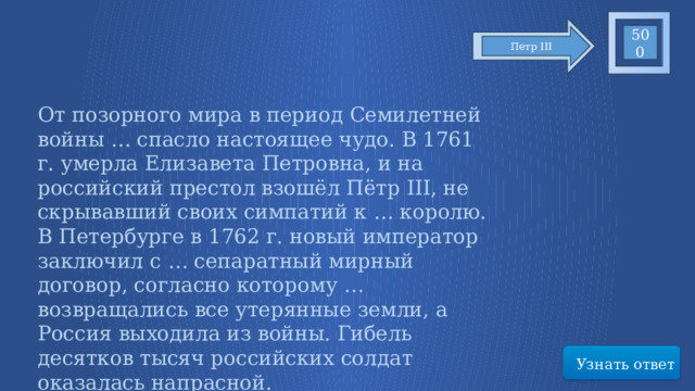 500 Петр III От позорного мира в период Семилетней войны … спасло настоящее чудо. В 1761 г. умерла Елизавета Петровна, и на российский престол взошёл Пётр III, не скрывавший своих симпатий к … королю. В Петербурге в 1762 г. новый император заключил с … сепаратный мирный договор, согласно которому … возвращались все утерянные земли, а Россия выходила из войны. Гибель десятков тысяч российских солдат оказалась напрасной. Узнать ответ 67 