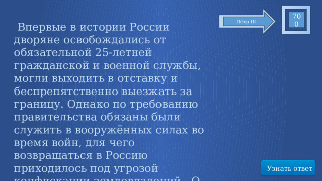 700 Петр III  Впервые в истории России дворяне освобождались от обязательной 25-летней гражданской и военной службы, могли выходить в отставку и беспрепятственно выезжать за границу. Однако по требованию правительства обязаны были служить в вооружённых силах во время войн, для чего возвращаться в Россию приходилось под угрозой конфискации землевладений. О каком документе идет речь? Узнать ответ 69 