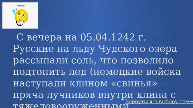   С вечера на 05.04.1242 г. Русские на льду Чудского озера рассыпали соль, что позволило подтопить лед (немецкие войска наступали клином «свинья» пряча лучников внутри клина с тяжеловооруженными рыцарями) Вернуться к выбору тем→ 30 