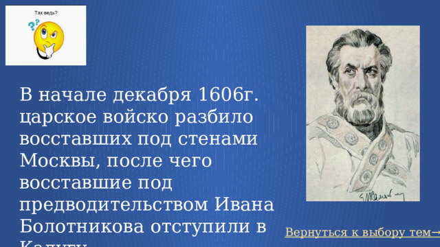 В начале декабря 1606г. царское войско разбило восставших под стенами Москвы, после чего восставшие под предводительством Ивана Болотникова отступили в Калугу. Вернуться к выбору тем→ 58 