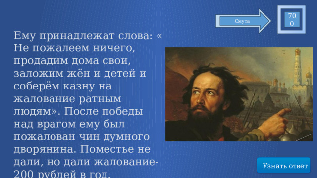 700 Смута Ему принадлежат слова: « Не пожалеем ничего, продадим дома свои, заложим жён и детей и соберём казну на жалование ратным людям». После победы над врагом ему был пожалован чин думного дворянина. Поместье не дали, но дали жалование- 200 рублей в год. Воздвигнуты памятники в Москве и Нижнем Новгороде Узнать ответ 60 