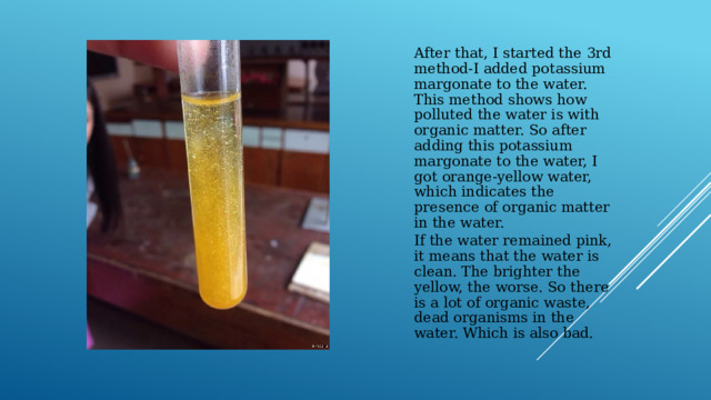 After that, I started the 3rd method-I added potassium margonate to the water. This method shows how polluted the water is with organic matter. So after adding this potassium margonate to the water, I got orange-yellow water, which indicates the presence of organic matter in the water. If the water remained pink, it means that the water is clean. The brighter the yellow, the worse. So there is a lot of organic waste, dead organisms in the water. Which is also bad. 
