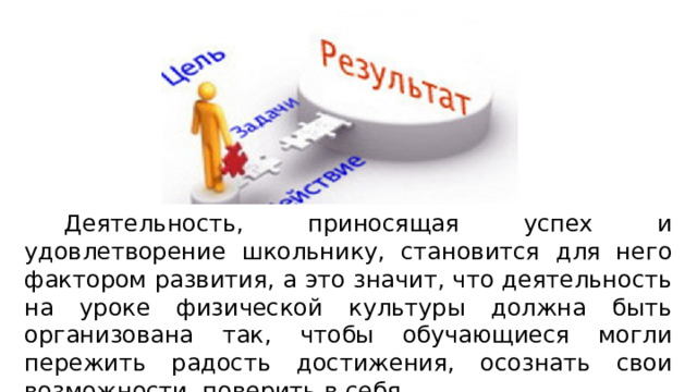   Деятельность, приносящая успех и удовлетворение школьнику, становится для него фактором развития, а это значит, что деятельность на уроке физической культуры должна быть организована так, чтобы обучающиеся могли пережить радость достижения, осознать свои возможности, поверить в себя. 