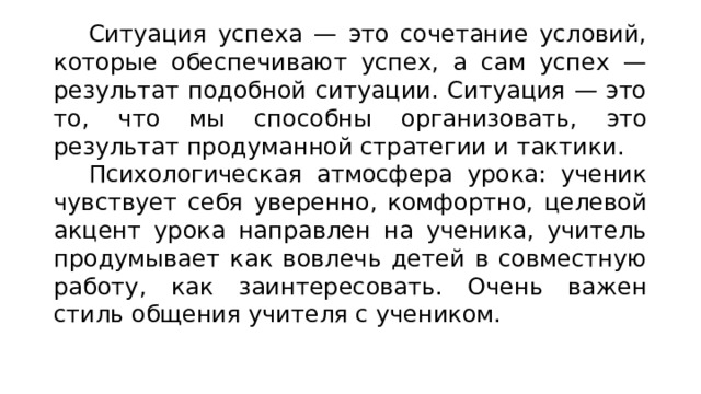 Ситуация успеха — это сочетание условий, которые обеспечивают успех, а сам успех — результат подобной ситуации. Ситуация — это то, что мы способны организовать, это результат продуманной стратегии и тактики. Психологическая атмосфера урока: ученик чувствует себя уверенно, комфортно, целевой акцент урока направлен на ученика, учитель продумывает как вовлечь детей в совместную работу, как заинтересовать. Очень важен стиль общения учителя с учеником. 