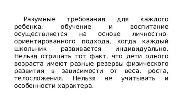 Разумные требования для каждого ребенка: обучение и воспитание осуществляется на основе личностно-ориентированного подхода, когда каждый школьник развивается индивидуально. Нельзя отрицать тот факт, что дети одного возраста имеют разные резервы физического развития в зависимости от веса, роста, телосложения. Нельзя не учитывать и особенности характера. 