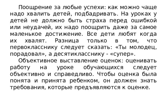 Поощрение за любые успехи: как можно чаще надо хвалить детей, подбадривать. На уроках у детей не должно быть страха перед ошибкой или неудачей, их надо поощрить даже за самое маленькое достижение. Все дети любят когда их хвалят. Разница только в том, что первокласснику следует сказать: «Ты молодец, порадовал», а десятикласснику - «супер». Объективное выставление оценок: оценивать работу на уроке обучающихся следует объективно и справедливо. Чтобы оценка была понята и принята ребенком, он должен знать требования, которые предъявляются к оценке. 