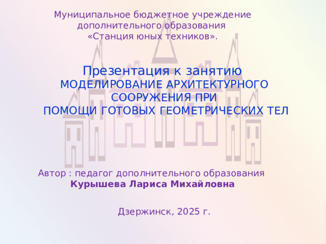 Муниципальное бюджетное учреждение дополнительного образования «Станция юных техников». Презентация к занятию МОДЕЛИРОВАНИЕ АРХИТЕКТУРНОГО СООРУЖЕНИЯ ПРИ  ПОМОЩИ ГОТОВЫХ ГЕОМЕТРИЧЕСКИХ ТЕЛ Автор : педагог дополнительного образования Курышева Лариса Михайловна Дзержинск, 2025 г. 