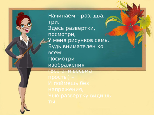 Начинаем – раз, два, три. Здесь развертки, посмотри, У меня рисунков семь. Будь внимателен ко всем! Посмотри изображения (Все они весьма просты) – И поймешь без напряжения, Чью развертку видишь ты. 