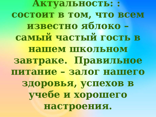 Актуальность: : состоит в том, что всем известно яблоко – самый частый гость в нашем школьном завтраке. Правильное питание – залог нашего здоровья, успехов в учебе и хорошего настроения.   