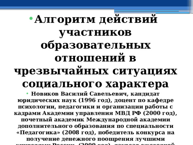  Алгоритм действий участников образовательных отношений в чрезвычайных ситуациях социального характера Новиков Василий Савельевич, кандидат юридических наук (1996 год), доцент по кафедре психологии, педагогики и организации работы с кадрами Академии управления МВД РФ (2000 год), почетный академик Международной академии дополнительного образования по специальности «Педагогика» (2008 год), победитель конкурса на получение денежного поощрения лучшими учителями России (2009 год), лауреат ежегодной премии Губернатора Московской области «Наше Подмосковье» (2016 год), учитель основ безопасности жизнедеятельности высшей категории (с 2002 года), а с 01.09.2024 года учитель основ безопасности и защиты Родины высшей категории, в составе экспертного совета НС «Интеграции» (с 2002 года) 