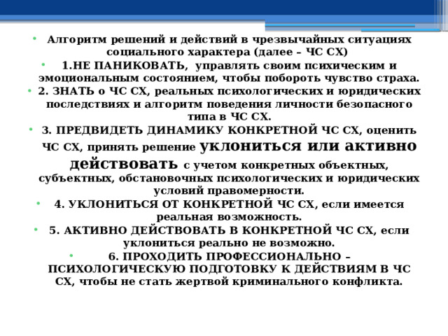  Алгоритм решений и действий в чрезвычайных ситуациях социального характера (далее – ЧС СХ) 1.НЕ ПАНИКОВАТЬ, управлять своим психическим и эмоциональным состоянием, чтобы побороть чувство страха. 2. ЗНАТЬ о ЧС СХ, реальных психологических и юридических последствиях и алгоритм поведения личности безопасного типа в ЧС СХ. 3. ПРЕДВИДЕТЬ ДИНАМИКУ КОНКРЕТНОЙ ЧС СХ, оценить ЧС СХ, принять решение уклониться или активно действовать с учетом конкретных объектных, субъектных, обстановочных психологических и юридических условий правомерности. 4. УКЛОНИТЬСЯ ОТ КОНКРЕТНОЙ ЧС СХ, если имеется реальная возможность. 5. АКТИВНО ДЕЙСТВОВАТЬ В КОНКРЕТНОЙ ЧС СХ, если уклониться реально не возможно. 6. ПРОХОДИТЬ ПРОФЕССИОНАЛЬНО – ПСИХОЛОГИЧЕСКУЮ ПОДГОТОВКУ К ДЕЙСТВИЯМ В ЧС СХ, чтобы не стать жертвой криминального конфликта. 