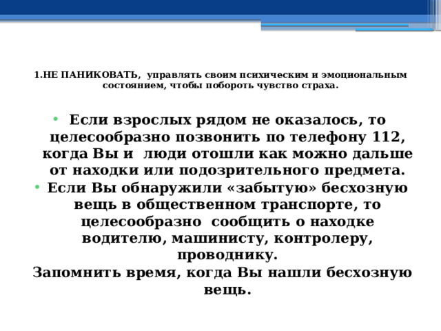  1.НЕ ПАНИКОВАТЬ, управлять своим психическим и эмоциональным состоянием, чтобы побороть чувство страха.   Если взрослых рядом не оказалось, то целесообразно позвонить по телефону 112, когда Вы и люди отошли как можно дальше от находки или подозрительного предмета. Если Вы обнаружили «забытую» бесхозную вещь в общественном транспорте, то целесообразно сообщить о находке водителю, машинисту, контролеру, проводнику. Запомнить время, когда Вы нашли бесхозную вещь. 