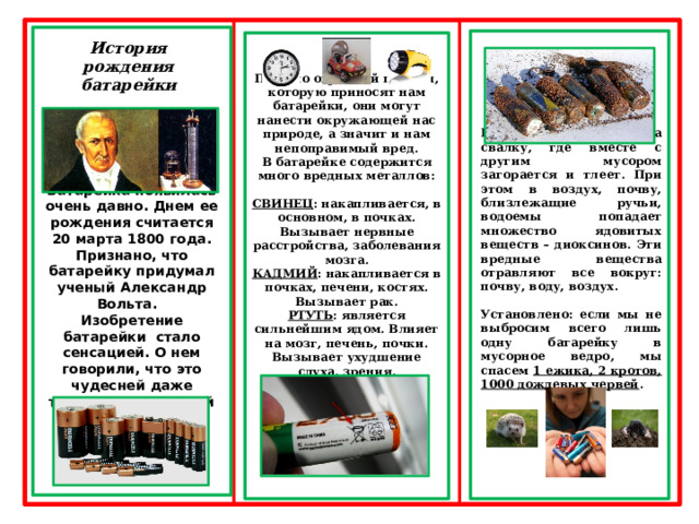        Батарейка появилась очень давно. Днем ее рождения считается 20 марта 1800 года. Признано, что батарейку придумал ученый Александр Вольта. Изобретение батарейки стало сенсацией. О нем говорили, что это чудесней даже телескопа и паровой машины.   Батарейка попадает на свалку, где вместе с другим мусором загорается и тлеет. При этом в воздух, почву, близлежащие ручьи, водоемы попадает множество ядовитых веществ – диоксинов. Эти вредные вещества отравляют все вокруг: почву, воду, воздух.  Установлено: если мы не выбросим всего лишь одну батарейку в мусорное ведро, мы спасем 1 ежика, 2 кротов, 1000 дождевых червей .  Помимо огромной пользы, которую приносят нам батарейки, они могут нанести окружающей нас природе, а значит и нам непоправимый вред. В батарейке содержится много вредных металлов:  СВИНЕЦ : накапливается, в основном, в почках. Вызывает нервные расстройства, заболевания мозга. КАДМИЙ : накапливается в почках, печени, костях. Вызывает рак. РТУТЬ : является сильнейшим ядом. Влияет на мозг, печень, почки. Вызывает ухудшение слуха, зрения.       История рождения батарейки  