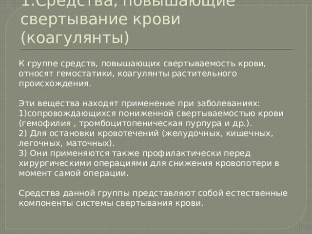1.Средства, повышающие свертывание крови (коагулянты) К группе средств, повышающих свертываемость крови, относят гемостатики, коагулянты растительного происхождения. Эти вещества находят применение при заболеваниях: 1)сопровождающихся пониженной свертываемостью крови (гемофилия , тромбоцитопеническая пурпура и др.). 2) Для остановки кровотечений (желудочных, кишечных, легочных, маточных). 3) Они применяются также профилактически перед хирургическими операциями для снижения кровопотери в момент самой операции. Средства данной группы представляют собой естественные компоненты системы свертывания крови. 