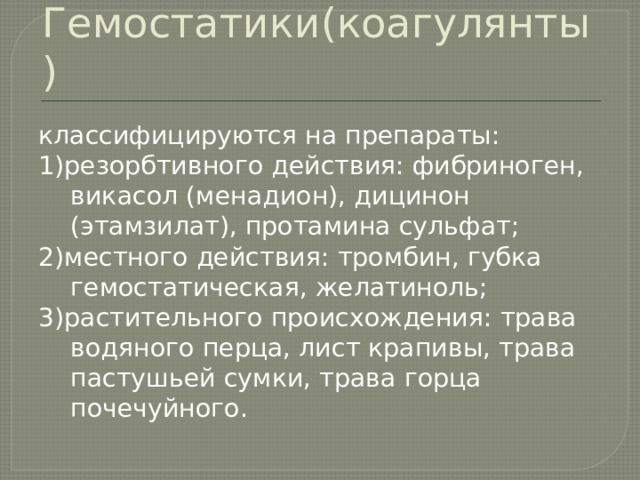 Гемостатики(коагулянты) классифицируются на препараты: 1)резорбтивного действия: фибриноген, викасол (менадион), дицинон (этамзилат), протамина сульфат; 2)местного действия: тромбин, губка гемостатическая, желатиноль; 3)растительного происхождения: трава водяного перца, лист крапивы, трава пастушьей сумки, трава горца почечуйного. 