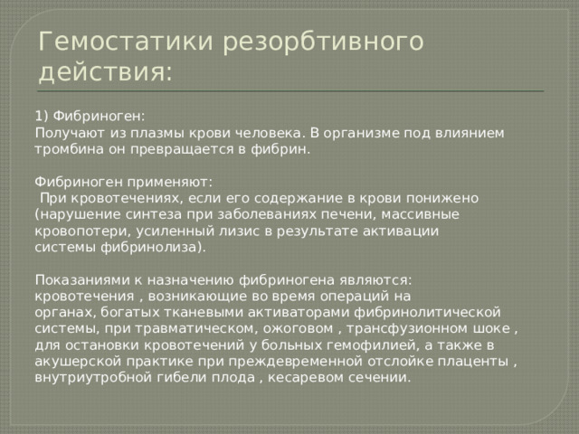 Гемостатики резорбтивного действия: 1) Фибриноген: Получают из плазмы крови человека. В организме под влиянием тромбина он превращается в фибрин. Фибриноген применяют:  При кровотечениях, если его содержание в крови понижено (нарушение синтеза при заболеваниях печени, массивные кровопотери, усиленный лизис в результате активации системы фибринолиза). Показаниями к назначению фибриногена являются: кровотечения , возникающие во время операций на органах, богатых тканевыми активаторами фибринолитической системы, при травматическом, ожоговом , трансфузионном шоке , для остановки кровотечений у больных гемофилией, а также в акушерской практике при преждевременной отслойке плаценты , внутриутробной гибели плода , кесаревом сечении. 