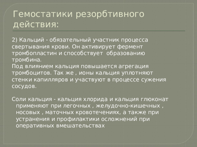 Гемостатики резорбтивного действия: 2) Кальций - обязательный участник процесса свертывания крови. Он активирует фермент тромбопластин и способствует образованию тромбина. Под влиянием кальция повышается агрегация тромбоцитов. Так же , ионы кальция уплотняют стенки капилляров и участвуют в процессе сужения сосудов. Соли кальция - кальция хлорида и кальция глюконат применяют при легочных , желудочно-кишечных , носовых , маточных кровотечениях, а также при устранения и профилактики осложнений при оперативных вмешательствах 