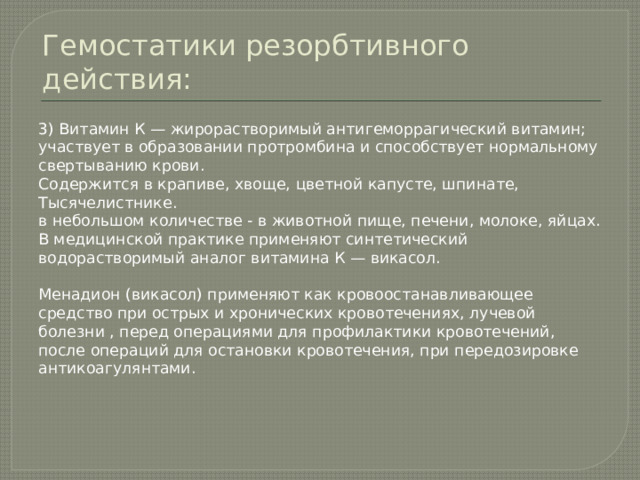 Гемостатики резорбтивного действия: 3) Витамин К — жирорастворимый антигеморрагический витамин; участвует в образовании протромбина и способствует нормальному свертыванию крови. Содержится в крапиве, хвоще, цветной капусте, шпинате, Тысячелистнике. в небольшом количестве - в животной пище, печени, молоке, яйцах. В медицинской практике применяют синтетический водорастворимый аналог витамина К — викасол. Менадион (викасол) применяют как кровоостанавливающее средство при острых и хронических кровотечениях, лучевой болезни , перед операциями для профилактики кровотечений, после операций для остановки кровотечения, при передозировке антикоагулянтами. 