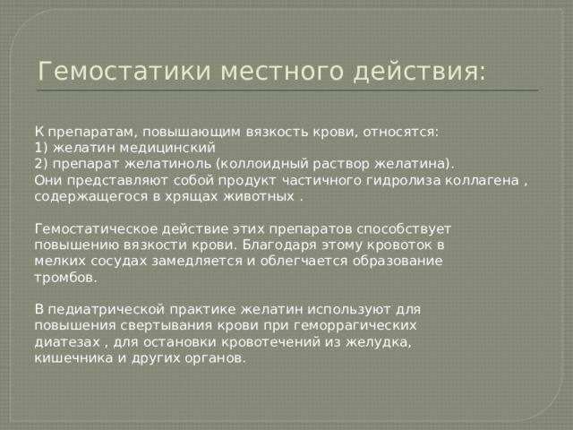 Гемостатики местного действия: К препаратам, повышающим вязкость крови, относятся: 1) желатин медицинский 2) препарат желатиноль (коллоидный раствор желатина). Они представляют собой продукт частичного гидролиза коллагена , содержащегося в хрящах животных . Гемостатическое действие этих препаратов способствует повышению вязкости крови. Благодаря этому кровоток в мелких сосудах замедляется и облегчается образование тромбов. В педиатрической практике желатин используют для повышения свертывания крови при геморрагических диатезах , для остановки кровотечений из желудка, кишечника и других органов. 