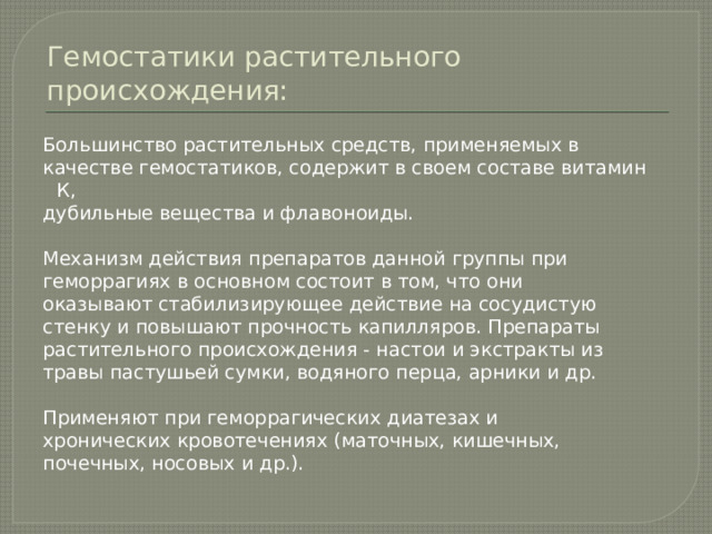 Гемостатики растительного происхождения: Большинство растительных средств, применяемых в качестве гемостатиков, содержит в своем составе витамин К, дубильные вещества и флавоноиды. Механизм действия препаратов данной группы при геморрагиях в основном состоит в том, что они оказывают стабилизирующее действие на сосудистую стенку и повышают прочность капилляров. Препараты растительного происхождения - настои и экстракты из травы пастушьей сумки, водяного перца, арники и др. Применяют при геморрагических диатезах и хронических кровотечениях (маточных, кишечных, почечных, носовых и др.). 