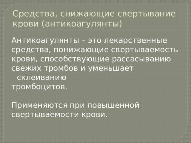 Средства, снижающие свертывание крови (антикоагулянты) Антикоагулянты – это лекарственные средства, понижающие свертываемость крови, способствующие рассасыванию свежих тромбов и уменьшает склеиванию тромбоцитов. Применяются при повышенной свертываемости крови. 