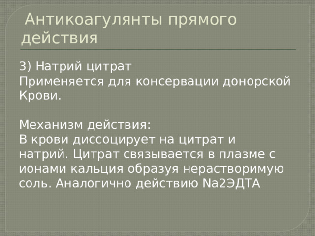  Антикоагулянты прямого действия 3) Натрий цитрат Применяется для консервации донорской Крови. Механизм действия: В крови диссоцирует на цитрат и натрий. Цитрат связывается в плазме с ионами кальция образуя нерастворимую соль. Аналогично действию Na2ЭДТА 