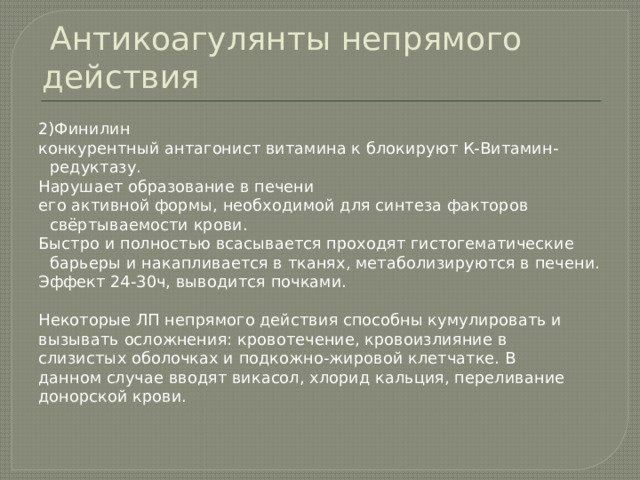  Антикоагулянты непрямого действия 2)Финилин конкурентный антагонист витамина к блокируют К-Витамин-редуктазу. Нарушает образование в печени его активной формы, необходимой для синтеза факторов свёртываемости крови. Быстро и полностью всасывается проходят гистогематические барьеры и накапливается в тканях, метаболизируются в печени. Эффект 24-30ч, выводится почками. Некоторые ЛП непрямого действия способны кумулировать и вызывать осложнения: кровотечение, кровоизлияние в слизистых оболочках и подкожно-жировой клетчатке. В данном случае вводят викасол, хлорид кальция, переливание донорской крови. 