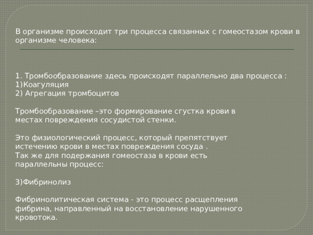 В организме происходит три процесса связанных с гомеостазом крови в организме человека: 1. Тромбообразование здесь происходят параллельно два процесса : 1)Коагуляция 2) Агрегация тромбоцитов Тромбообразование –это формирование сгустка крови в местах повреждения сосудистой стенки. Это физиологический процесс, который препятствует истечению крови в местах повреждения сосуда . Так же для подержания гомеостаза в крови есть параллельны процесс: 3)Фибринолиз Фибринолитическая система - это процесс расщепления фибрина, направленный на восстановление нарушенного кровотока. 