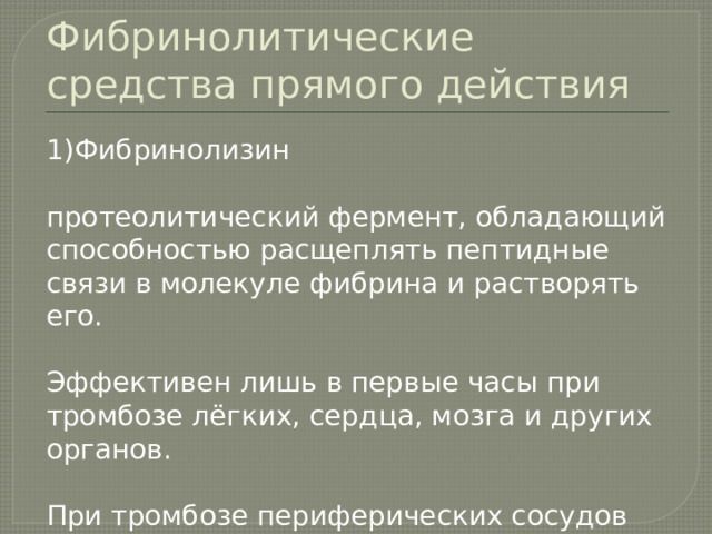 Фибринолитические средства прямого действия 1)Фибринолизин протеолитический фермент, обладающий способностью расщеплять пептидные связи в молекуле фибрина и растворять его. Эффективен лишь в первые часы при тромбозе лёгких, сердца, мозга и других органов. При тромбозе периферических сосудов эффект наблюдается в течение 5-7 дней . 