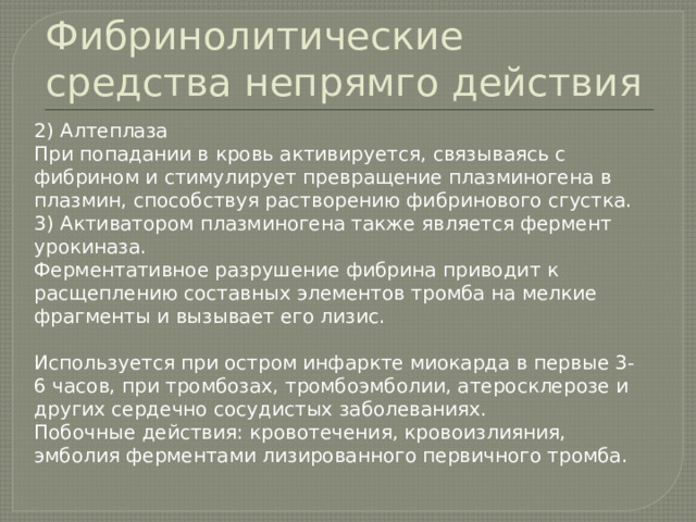 Фибринолитические средства непрямго действия 2) Алтеплаза При попадании в кровь активируется, связываясь с фибрином и стимулирует превращение плазминогена в плазмин, способствуя растворению фибринового сгустка. 3) Активатором плазминогена также является фермент урокиназа. Ферментативное разрушение фибрина приводит к расщеплению составных элементов тромба на мелкие фрагменты и вызывает его лизис. Используется при остром инфаркте миокарда в первые 3-6 часов, при тромбозах, тромбоэмболии, атеросклерозе и других сердечно сосудистых заболеваниях. Побочные действия: кровотечения, кровоизлияния, эмболия ферментами лизированного первичного тромба. 