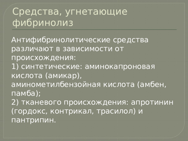 Средства, угнетающие фибринолиз Антифибринолитические средства различают в зависимости от происхождения: 1) синтетические: аминокапроновая кислота (амикар), аминометилбензойная кислота (амбен, памба); 2) тканевого происхождения: апротинин (гордокс, контрикал, трасилол) и пантрипин. 