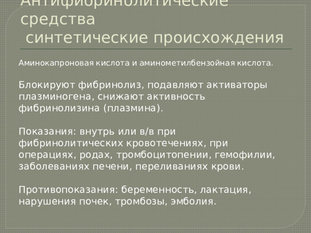 Антифибринолитические средства  синтетические происхождения Аминокапроновая кислота и аминометилбензойная кислота. Блокируют фибринолиз, подавляют активаторы плазминогена, снижают активность фибринолизина (плазмина). Показания: внутрь или в/в при фибринолитических кровотечениях, при операциях, родах, тромбоцитопении, гемофилии, заболеваниях печени, переливаниях крови. Противопоказания: беременность, лактация, нарушения почек, тромбозы, эмболия. 