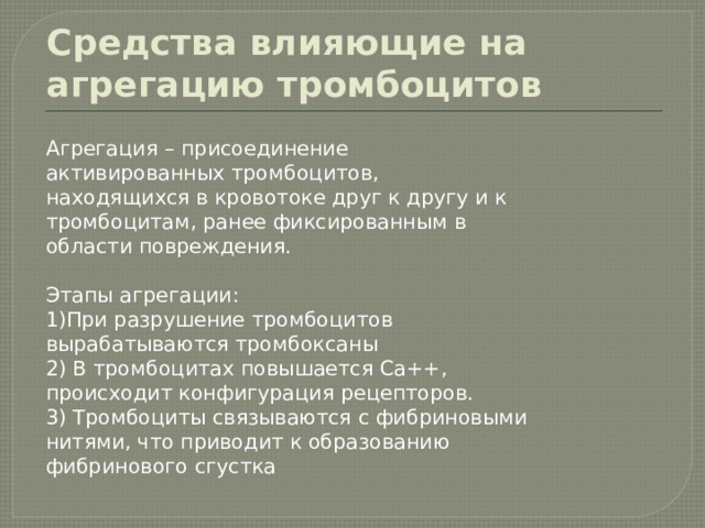 Средства влияющие на агрегацию тромбоцитов Агрегация – присоединение активированных тромбоцитов, находящихся в кровотоке друг к другу и к тромбоцитам, ранее фиксированным в области повреждения. Этапы агрегации: 1)При разрушение тромбоцитов вырабатываются тромбоксаны 2) В тромбоцитах повышается Ca++, происходит конфигурация рецепторов. 3) Тромбоциты связываются с фибриновыми нитями, что приводит к образованию фибринового сгустка 