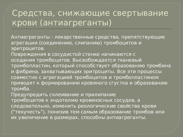 Средства, снижающие свертывание крови (антиагреганты) Антиагреганты - лекарственные средства, препятствующие агрегации (соединению, слипанию) тромбоцитов и эритроцитов. Повреждения в сосудистой стенке начинаются с оседания тромбоцитов. Высвобождается тканевый тромбопластин, который способствует образованию тромбина и фибрина, захватывающих эритроциты. Все эти процессы совместно с агрегацией тромбоцитов и тромбопластином приводят к формированию кровяного сгустка и образованию тромба. Предупредить склеивание и прилипание тромбоцитов к эндотелию кровеносных сосудов, а следовательно, изменить реологические свойства крови (