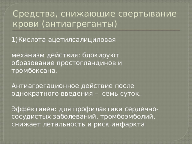 Средства, снижающие свертывание крови (антиагреганты) 1)Кислота ацетилсалициловая механизм действия: блокируют образование простогландинов и тромбоксана. Антиагрегационное действие после однократного введения – семь суток. Эффективен: для профилактики сердечно- сосудистых заболеваний, тромбоэмболий, снижает летальность и риск инфаркта 