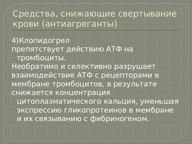 Средства, снижающие свертывание крови (антиагреганты) 4)Клопидогрел препятствует действию АТФ на тромбоциты. Необратимо и селективно разрушает взаимодействие АТФ с рецепторами в мембране тромбоцитов, в результате снижается концентрация цитоплазматического кальция, уменьшая экспрессию гликопротеинов в мембране и их связыванию с фибриногеном. 