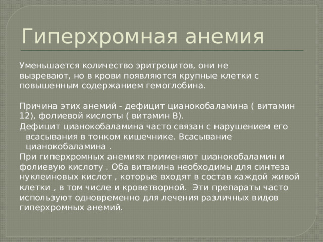 Гиперхромная анемия Уменьшается количество эритроцитов, они не вызревают, но в крови появляются крупные клетки с повышенным содержанием гемоглобина. Причина этих анемий - дефицит цианокобаламина ( витамин 12), фолиевой кислоты ( витамин В). Дефицит цианокобаламина часто связан с нарушением его всасывания в тонком кишечнике. Всасывание цианокобаламина . При гиперхромных анемиях применяют цианокобаламин и фолиевую кислоту . Оба витамина необходимы для синтеза нуклеиновых кислот , которые входят в состав каждой живой клетки , в том числе и кроветворной. Эти препараты часто используют одновременно для лечения различных видов гиперхромных анемий. 