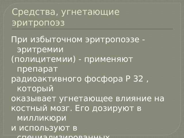 Средства, угнетающие эритропоэз При избыточном эритропоэзе - эритремии (полицитемии) - применяют препарат радиоактивного фосфора Р 32 , который оказывает угнетающее влияние на костный мозг. Его дозируют в милликюри и используют в специализированных лечебных учреждениях. 