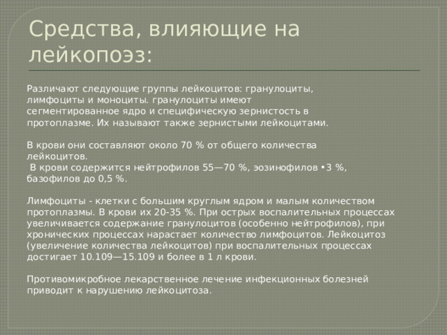 Средства, влияющие на лейкопоэз: Различают следующие группы лейкоцитов: гранулоциты, лимфоциты и моноциты. гранулоциты имеют сегментированное ядро и специфическую зернистость в протоплазме. Их называют также зернистыми лейкоцитами. В крови они составляют около 70 % от общего количества лейкоцитов.  В крови содержится нейтрофилов 55—70 %, эозинофилов •3 %, базофилов до 0,5 %. Лимфоциты - клетки с большим круглым ядром и малым количеством протоплазмы. В крови их 20-35 %. При острых воспалительных процессах увеличивается содержание гранулоцитов (особенно нейтрофилов), при хронических процессах нарастает количество лимфоцитов. Лейкоцитоз (увеличение количества лейкоцитов) при воспалительных процессах достигает 10.109—15.109 и более в 1 л крови. Противомикробное лекарственное лечение инфекционных болезней приводит к нарушению лейкоцитоза. 