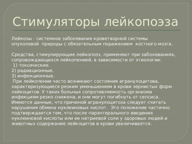 Стимуляторы лейкопоэза Лейкозы - системное заболевание кроветворной системы опухолевой природы с обязательным поражением костного мозга. Средства, стимулирующие лейкопоэз, применяют при заболеваниях, сопровождающихся лейкопенией, в зависимости от этиологии:  1) токсические. 2) радиационные. 3) инфекционные.  При лейкопении часто возникают состояния агранулоцитова, характеризующиеся резким уменьшением в крови зернистых форм лейкоцитов. У таких больных сопротивляемость организма инфекциям резко снижена, и они могут погибнуть от сепсиса. Имеются данные, что причиной агранулоцитоза следует считать нарушения обмена нуклеиновых кислот. Это положение частично подтверждается тем, что после парэнтерального введения нуклеиновой кислоты или ее натриевой соли у здоровых людей и животных содержание лейкоцитов в крови увеличивается. 