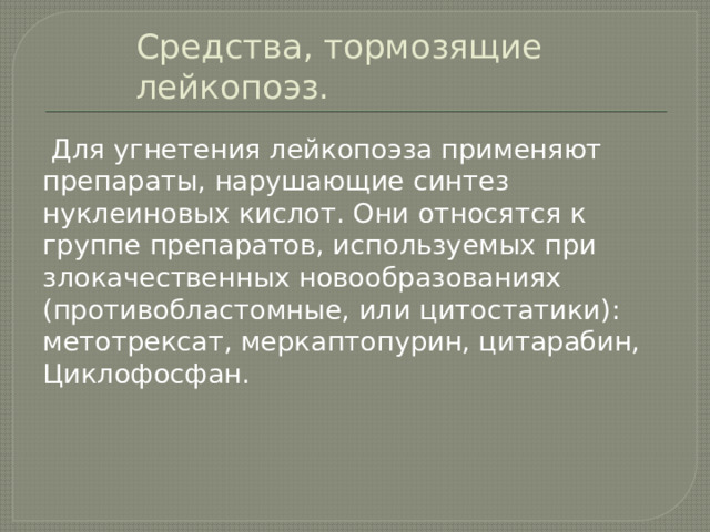 Средства, тормозящие лейкопоэз.  Для угнетения лейкопоэза применяют препараты, нарушающие синтез нуклеиновых кислот. Они относятся к группе препаратов, используемых при злокачественных новообразованиях (противобластомные, или цитостатики): метотрексат, меркаптопурин, цитарабин, Циклофосфан. 