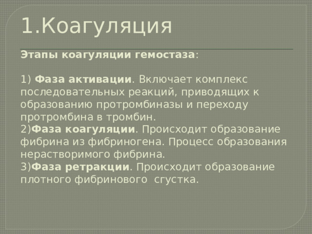 1.Коагуляция   Этапы коагуляции гемостаза :   1) Фаза активации . Включает комплекс последовательных реакций, приводящих к образованию протромбиназы и переходу протромбина в тромбин.   2) Фаза коагуляции . Происходит образование фибрина из фибриногена. Процесс образования нерастворимого фибрина.  3) Фаза ретракции . Происходит образование плотного фибринового сгустка.     