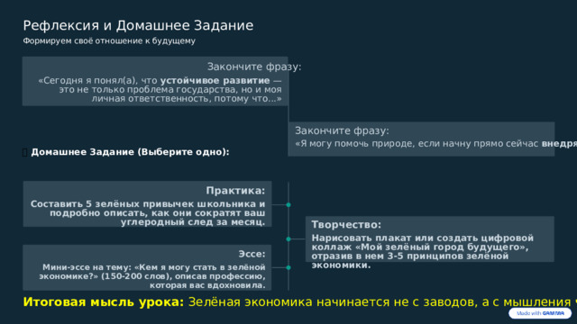  Рефлексия и Домашнее Задание Формируем своё отношение к будущему Закончите фразу: «Сегодня я понял(а), что устойчивое развитие — это не только проблема государства, но и моя личная ответственность, потому что...» Закончите фразу: «Я могу помочь природе, если начну прямо сейчас внедрять ...» 🏡  Домашнее Задание (Выберите одно): Практика: Составить 5 зелёных привычек школьника и подробно описать, как они сократят ваш углеродный след за месяц. Творчество: Нарисовать плакат или создать цифровой коллаж «Мой зелёный город будущего», отразив в нем 3-5 принципов зелёной экономики. Эссе: Мини-эссе на тему: «Кем я могу стать в зелёной экономике?» (150-200 слов), описав профессию, которая вас вдохновила. Итоговая мысль урока: Зелёная экономика начинается не с заводов, а с мышления человека. 