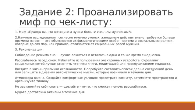 Задание 2: Проанализировать миф по чек-листу: 1. Миф «Правда ли, что женщинам нужно больше сна, чем мужчинам?» 2.Научные исследования : согласно мнению ученых, женщинам действительно требуется больше времени на сон — это объясняется их физиологическими особенностями и социальными ролями, которые до сих пор, как правило, отличаются от социальных ролей мужчин.  3. Рекомендации: Соблюдение режима сна — лучше ложиться и вставать в одно и то же время ежедневно. Расслабьтесь перед сном. Избегайте использования электронных устройств. Скроллинг социальных сетей лучше заменить чтением книги, медитацией или прослушиванием подкаста.  Введите в жизнь привычки осознанности. Попробуйте составить список дел на следующий день или запишите в дневник автоматические мысли, которые возникали в течение дня. Атмосфера важна. Создайте комфортные условия: проветрите комнату, затемните пространство и организуйте тишину. Не заставляйте себя спать — сделайте что-то, что сможет помочь расслабиться. Будьте достаточно активны в течение дня 