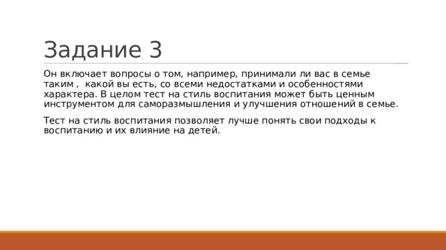 Задание 3 Он включает вопросы о том, например, принимали ли вас в семье таким , какой вы есть, со всеми недостатками и особенностями характера. В целом тест на стиль воспитания может быть ценным инструментом для саморазмышления и улучшения отношений в семье. Тест на стиль воспитания позволяет лучше понять свои подходы к воспитанию и их влияние на детей. 