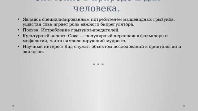 Значение в природе и для человека.    Являясь специализированным потребителем мышевидных грызунов, ушастая сова играет роль важного биорегулятора. Польза: Истребление грызунов-вредителей. Культурный аспект: Сова — популярный персонаж в фольклоре и мифологии, часто символизирующий мудрость. Научный интерес: Вид служит объектом исследований в орнитологии и экологии. 