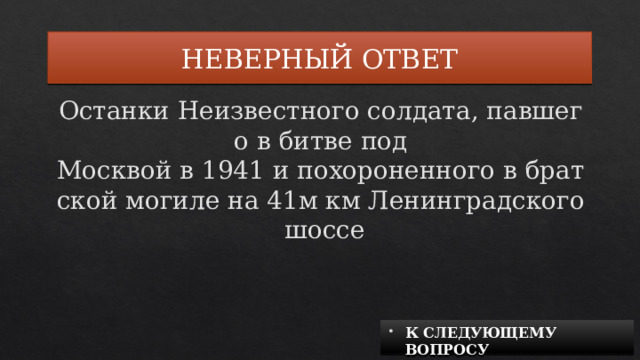 НЕВЕРНЫЙ ОТВЕТ Останки Неизвестного солдата, павшего в битве под Москвой в 1941 и похороненного в братской могиле на 41м км Ленинградского шоссе К СЛЕДУЮЩЕМУ ВОПРОСУ 