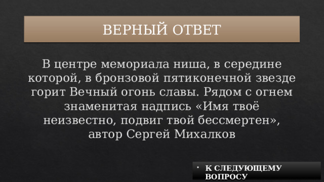 ВЕРНЫЙ ОТВЕТ В центре мемориала ниша, в середине которой, в бронзовой пятиконечной звезде горит Вечный огонь славы. Рядом с огнем знаменитая надпись «Имя твоё неизвестно, подвиг твой бессмертен», автор Сергей Михалков К СЛЕДУЮЩЕМУ ВОПРОСУ 