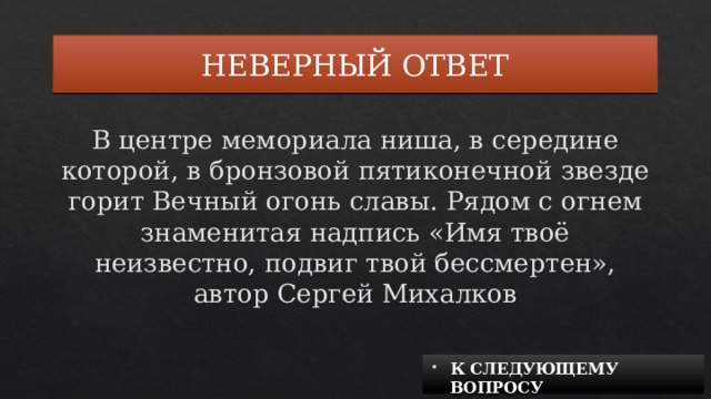 НЕВЕРНЫЙ ОТВЕТ В центре мемориала ниша, в середине которой, в бронзовой пятиконечной звезде горит Вечный огонь славы. Рядом с огнем знаменитая надпись «Имя твоё неизвестно, подвиг твой бессмертен», автор Сергей Михалков К СЛЕДУЮЩЕМУ ВОПРОСУ 