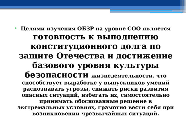 Целями изучения ОБЗР на уровне СОО является готовность к выполнению конституционного долга по защите Отечества и достижение базового уровня культуры безопасности жизнедеятельности, что способствует выработке у выпускников умений распознавать угрозы, снижать риски развития опасных ситуаций, избегать их, самостоятельно принимать обоснованные решение в экстремальных условиях, грамотно вести себя при возникновении чрезвычайных ситуаций. 